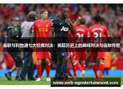 曼联与利物浦七大经典对决:英超历史上的巅峰对决与宿敌传奇 曼联与利物浦七大经典对决:英超历史上的巅峰对决与宿敌传奇