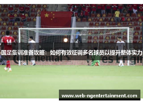 国足集训准备攻略：如何有效征调多名球员以提升整体实力