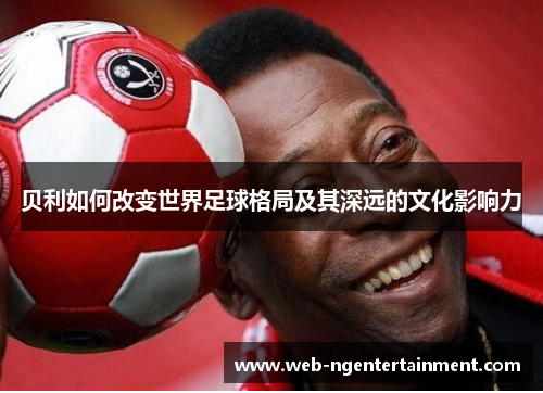贝利如何改变世界足球格局及其深远的文化影响力