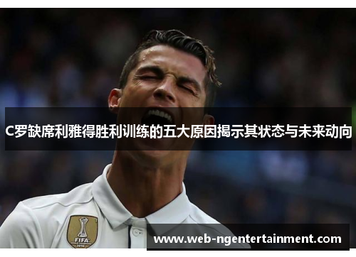 C罗缺席利雅得胜利训练的五大原因揭示其状态与未来动向
