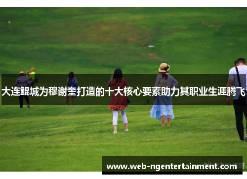 大连鲲城为穆谢奎打造的十大核心要素助力其职业生涯腾飞 大连鲲城为穆谢奎打造的十大核心要素助力其职业生涯腾飞