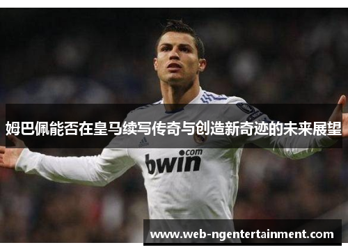 姆巴佩能否在皇马续写传奇与创造新奇迹的未来展望