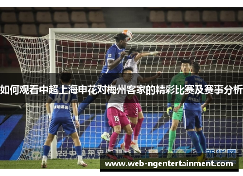 如何观看中超上海申花对梅州客家的精彩比赛及赛事分析