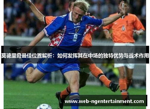 莫德里奇最佳位置解析：如何发挥其在中场的独特优势与战术作用