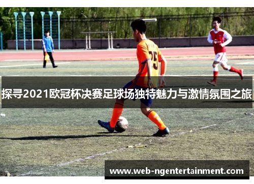 探寻2021欧冠杯决赛足球场独特魅力与激情氛围之旅 探寻2021欧冠杯决赛足球场独特魅力与激情氛围之旅