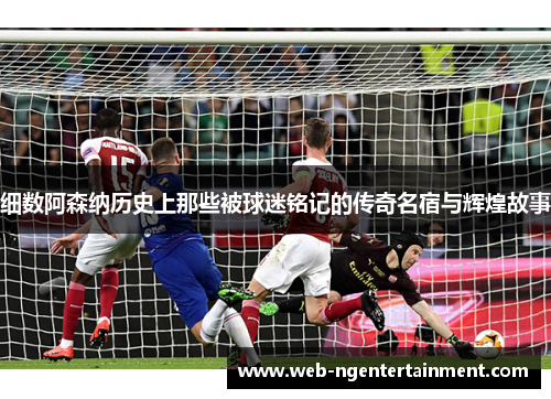 细数阿森纳历史上那些被球迷铭记的传奇名宿与辉煌故事