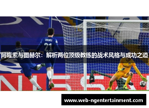 阿隆索与图赫尔:解析两位顶级教练的战术风格与成功之道 阿隆索与图赫尔:解析两位顶级教练的战术风格与成功之道