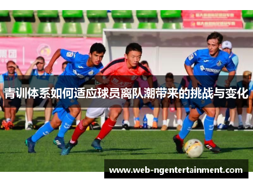 青训体系如何适应球员离队潮带来的挑战与变化 青训体系如何适应球员离队潮带来的挑战与变化