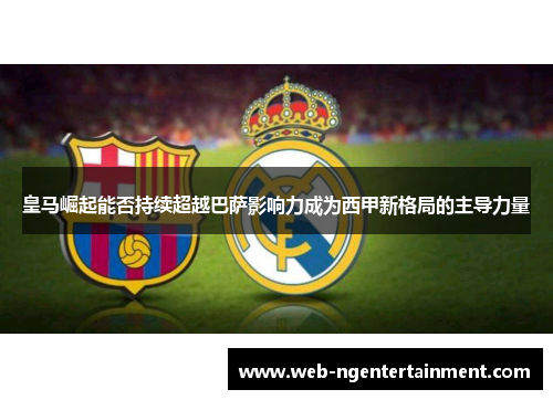 皇马崛起能否持续超越巴萨影响力成为西甲新格局的主导力量