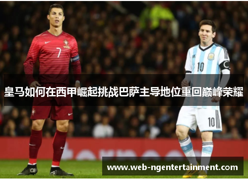 皇马如何在西甲崛起挑战巴萨主导地位重回巅峰荣耀