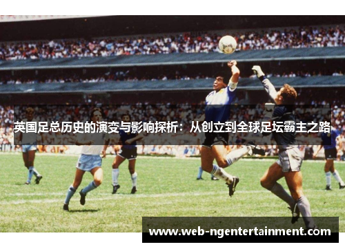 英国足总历史的演变与影响探析:从创立到全球足坛霸主之路 英国足总历史的演变与影响探析:从创立到全球足坛霸主之路