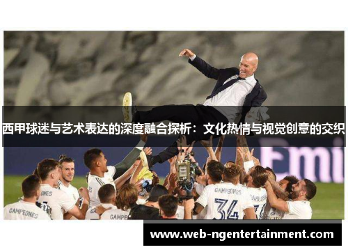 西甲球迷与艺术表达的深度融合探析:文化热情与视觉创意的交织 西甲球迷与艺术表达的深度融合探析:文化热情与视觉创意的交织