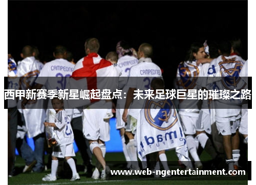 西甲新赛季新星崛起盘点:未来足球巨星的璀璨之路 西甲新赛季新星崛起盘点:未来足球巨星的璀璨之路