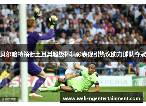 贝尔哈特领衔土耳其超级杯精彩表现引热议助力球队夺冠