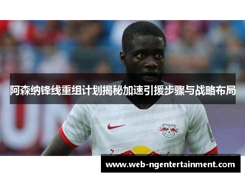 阿森纳锋线重组计划揭秘加速引援步骤与战略布局