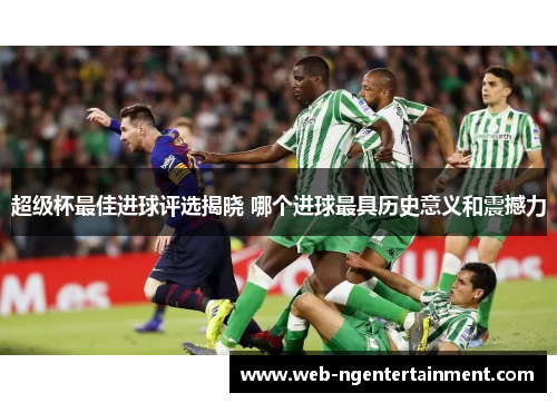 超级杯最佳进球评选揭晓 哪个进球最具历史意义和震撼力