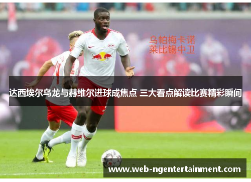 达西埃尔乌龙与赫维尔进球成焦点 三大看点解读比赛精彩瞬间